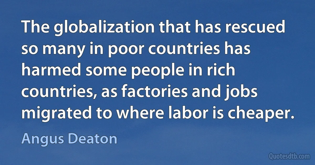 The globalization that has rescued so many in poor countries has harmed some people in rich countries, as factories and jobs migrated to where labor is cheaper. (Angus Deaton)