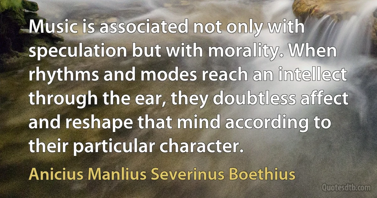 Music is associated not only with speculation but with morality. When rhythms and modes reach an intellect through the ear, they doubtless affect and reshape that mind according to their particular character. (Anicius Manlius Severinus Boethius)