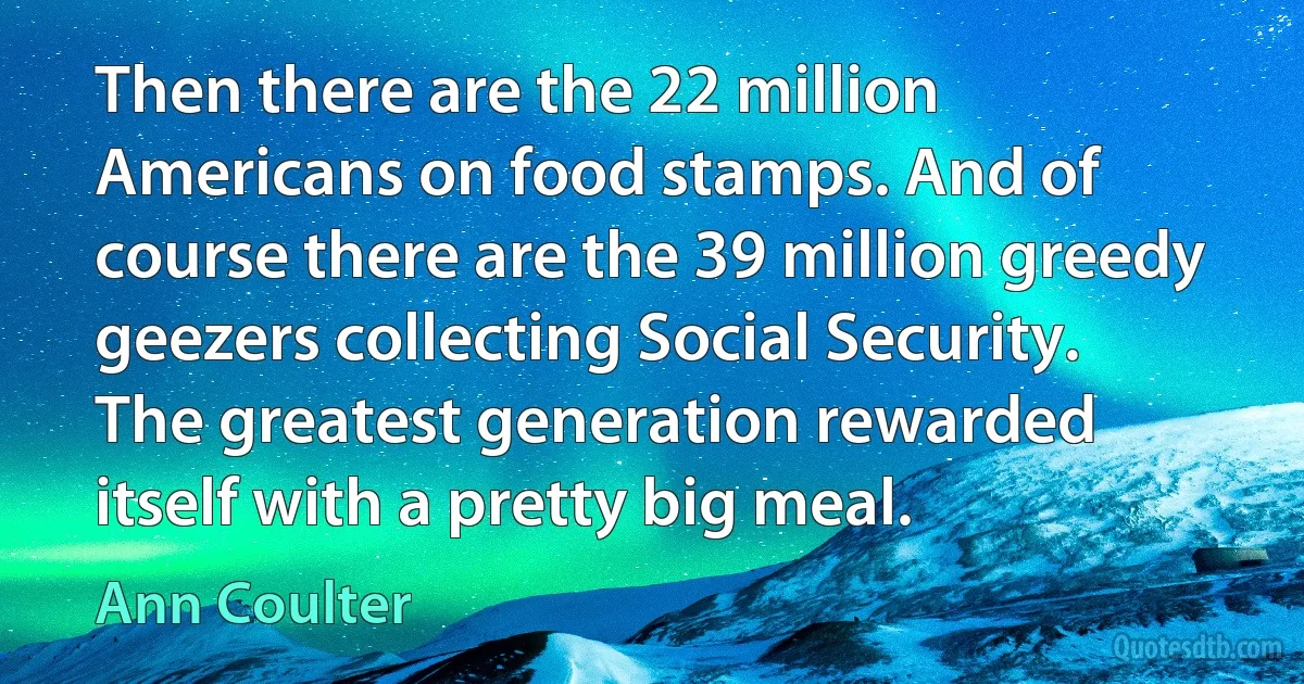 Then there are the 22 million Americans on food stamps. And of course there are the 39 million greedy geezers collecting Social Security. The greatest generation rewarded itself with a pretty big meal. (Ann Coulter)