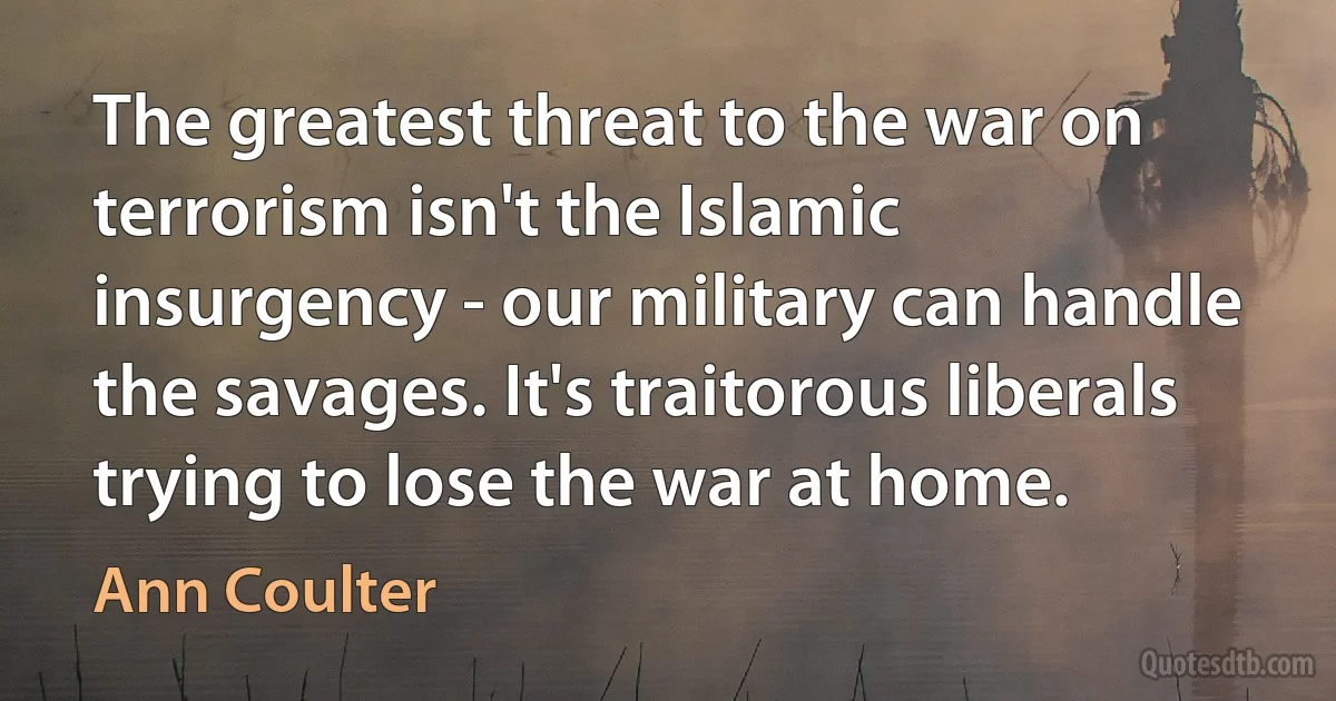 The greatest threat to the war on terrorism isn't the Islamic insurgency - our military can handle the savages. It's traitorous liberals trying to lose the war at home. (Ann Coulter)