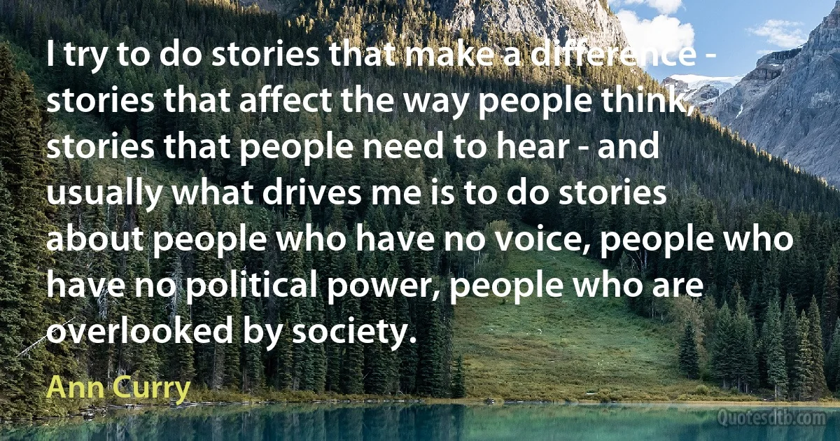 I try to do stories that make a difference - stories that affect the way people think, stories that people need to hear - and usually what drives me is to do stories about people who have no voice, people who have no political power, people who are overlooked by society. (Ann Curry)