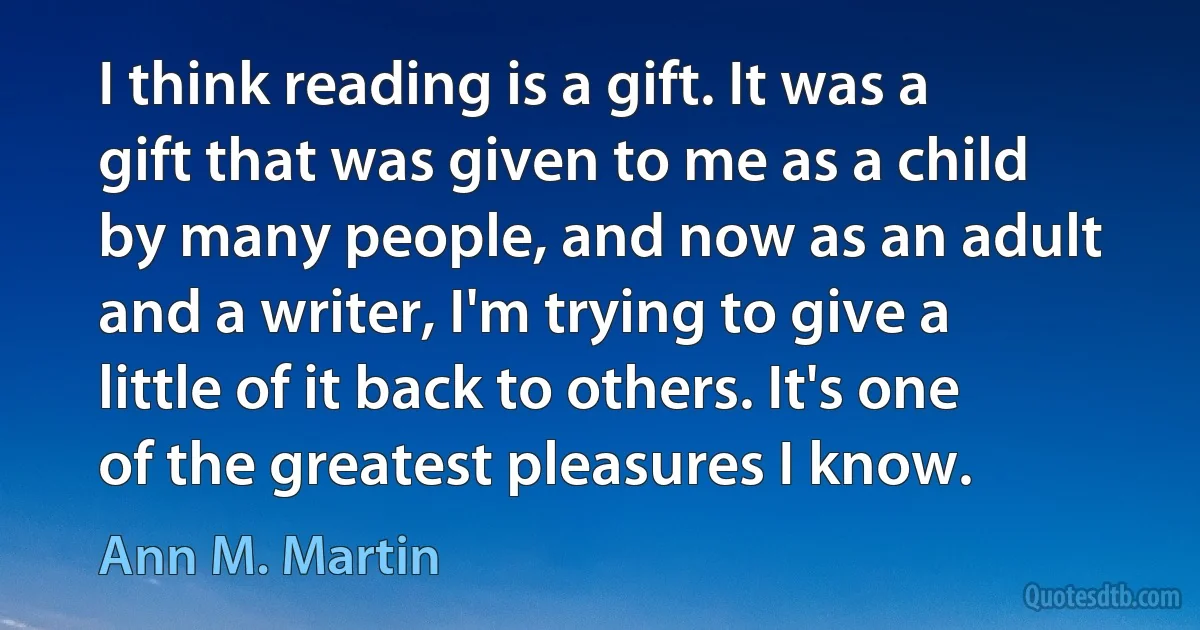 I think reading is a gift. It was a gift that was given to me as a child by many people, and now as an adult and a writer, I'm trying to give a little of it back to others. It's one of the greatest pleasures I know. (Ann M. Martin)