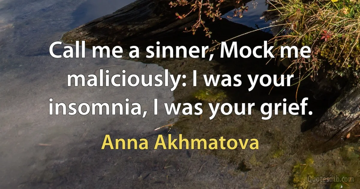 Call me a sinner, Mock me maliciously: I was your insomnia, I was your grief. (Anna Akhmatova)