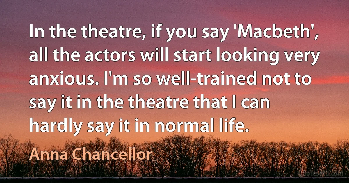 In the theatre, if you say 'Macbeth', all the actors will start looking very anxious. I'm so well-trained not to say it in the theatre that I can hardly say it in normal life. (Anna Chancellor)