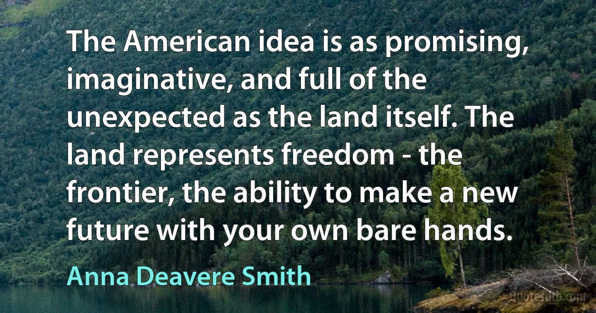 The American idea is as promising, imaginative, and full of the unexpected as the land itself. The land represents freedom - the frontier, the ability to make a new future with your own bare hands. (Anna Deavere Smith)