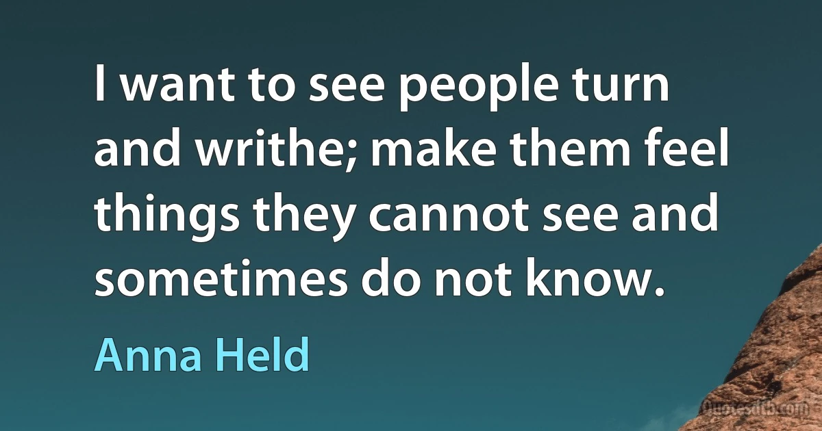 I want to see people turn and writhe; make them feel things they cannot see and sometimes do not know. (Anna Held)