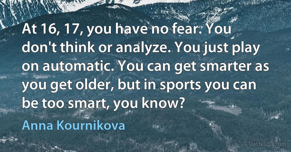 At 16, 17, you have no fear. You don't think or analyze. You just play on automatic. You can get smarter as you get older, but in sports you can be too smart, you know? (Anna Kournikova)