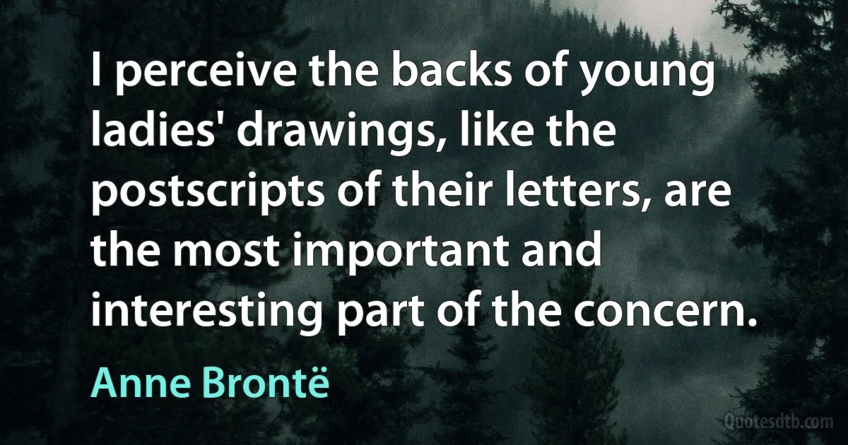 I perceive the backs of young ladies' drawings, like the postscripts of their letters, are the most important and interesting part of the concern. (Anne Brontë)