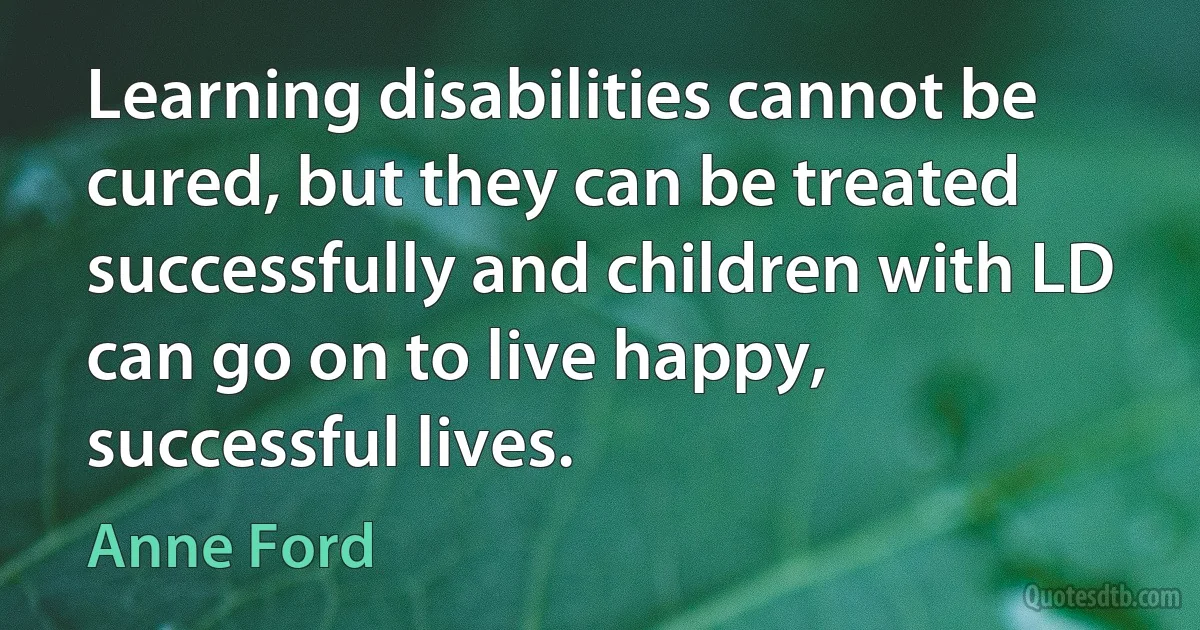 Learning disabilities cannot be cured, but they can be treated successfully and children with LD can go on to live happy, successful lives. (Anne Ford)