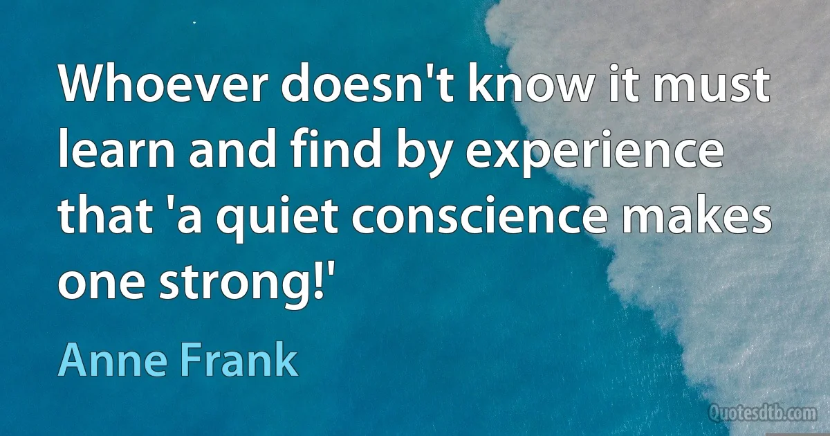 Whoever doesn't know it must learn and find by experience that 'a quiet conscience makes one strong!' (Anne Frank)