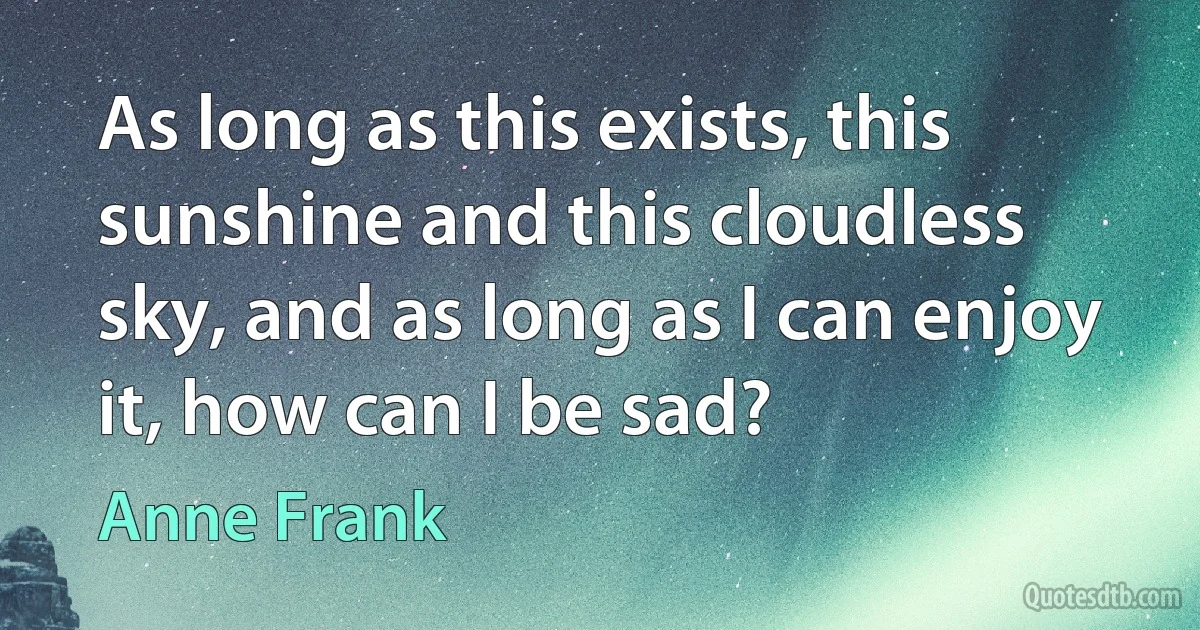 As long as this exists, this sunshine and this cloudless sky, and as long as I can enjoy it, how can I be sad? (Anne Frank)