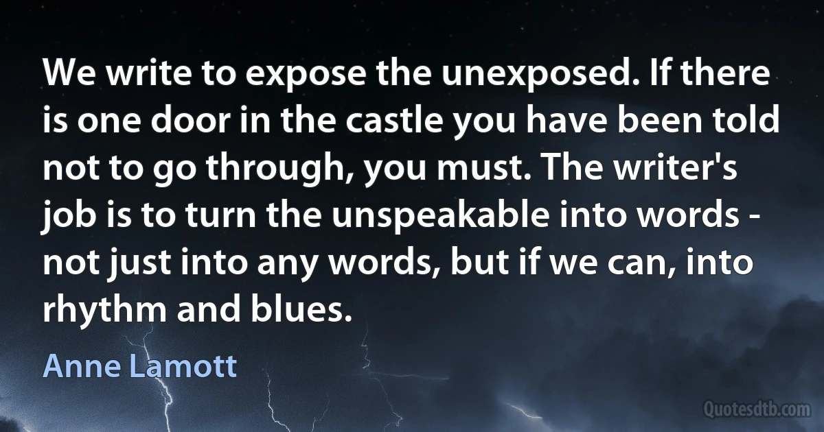 We write to expose the unexposed. If there is one door in the castle you have been told not to go through, you must. The writer's job is to turn the unspeakable into words - not just into any words, but if we can, into rhythm and blues. (Anne Lamott)