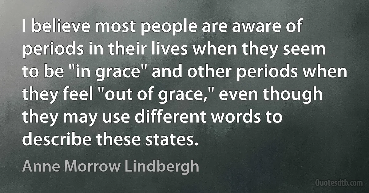 I believe most people are aware of periods in their lives when they seem to be "in grace" and other periods when they feel "out of grace," even though they may use different words to describe these states. (Anne Morrow Lindbergh)