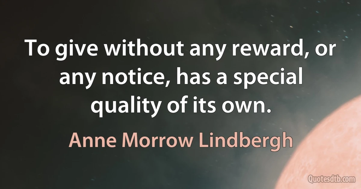 To give without any reward, or any notice, has a special quality of its own. (Anne Morrow Lindbergh)