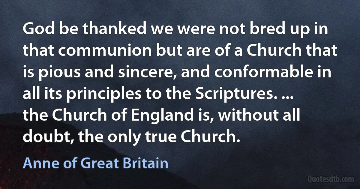 God be thanked we were not bred up in that communion but are of a Church that is pious and sincere, and conformable in all its principles to the Scriptures. ... the Church of England is, without all doubt, the only true Church. (Anne of Great Britain)