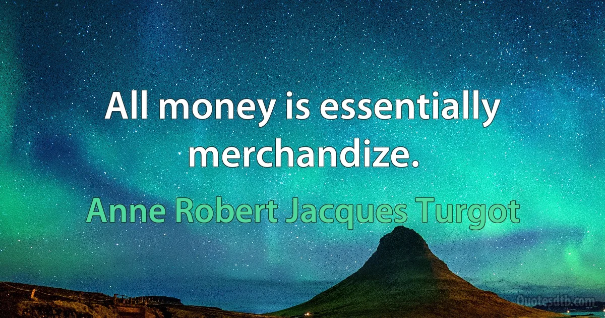 All money is essentially merchandize. (Anne Robert Jacques Turgot)