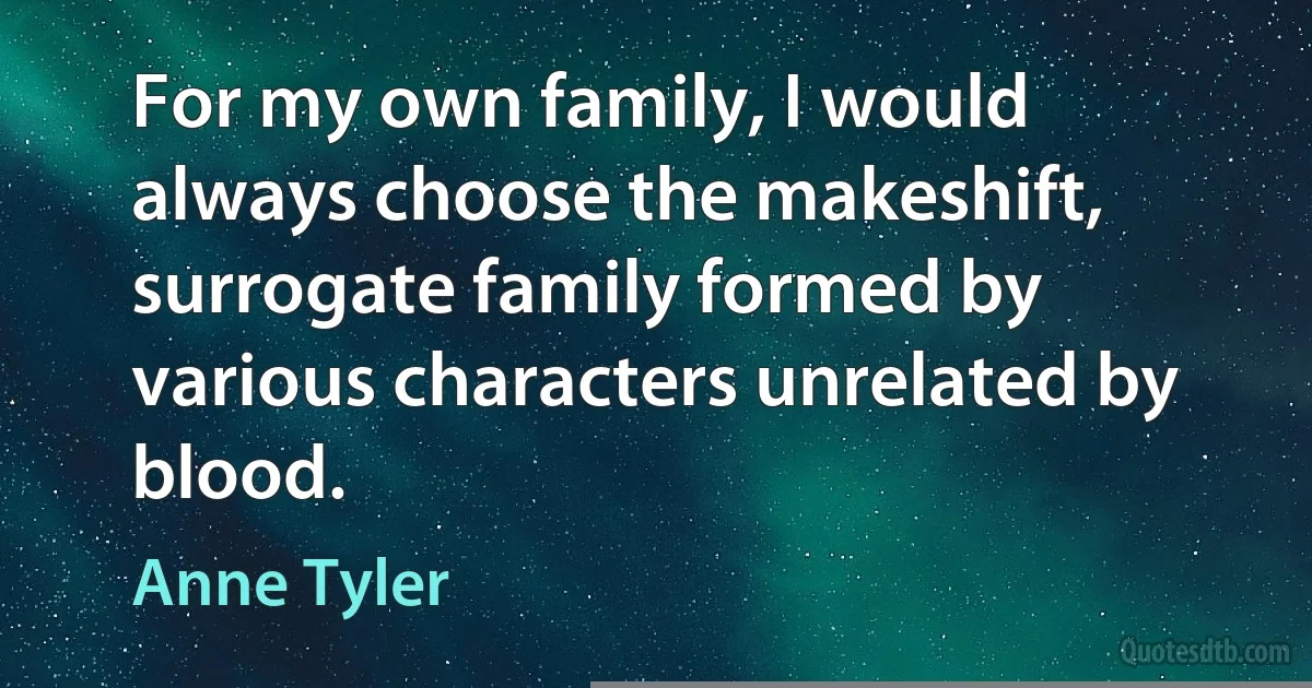 For my own family, I would always choose the makeshift, surrogate family formed by various characters unrelated by blood. (Anne Tyler)