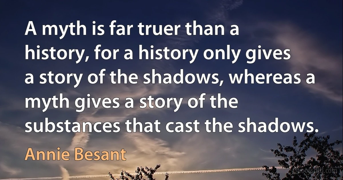 A myth is far truer than a history, for a history only gives a story of the shadows, whereas a myth gives a story of the substances that cast the shadows. (Annie Besant)