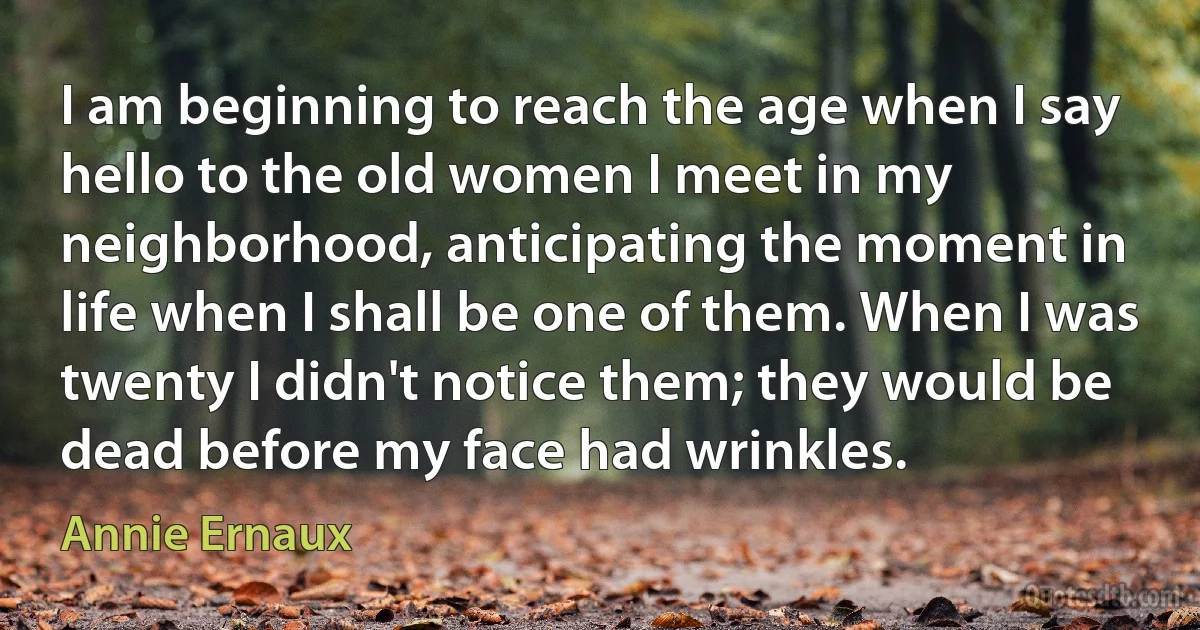 I am beginning to reach the age when I say hello to the old women I meet in my neighborhood, anticipating the moment in life when I shall be one of them. When I was twenty I didn't notice them; they would be dead before my face had wrinkles. (Annie Ernaux)