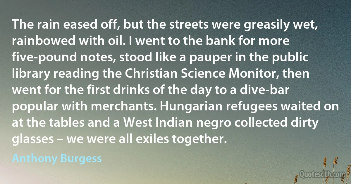 The rain eased off, but the streets were greasily wet, rainbowed with oil. I went to the bank for more five-pound notes, stood like a pauper in the public library reading the Christian Science Monitor, then went for the first drinks of the day to a dive-bar popular with merchants. Hungarian refugees waited on at the tables and a West Indian negro collected dirty glasses – we were all exiles together. (Anthony Burgess)