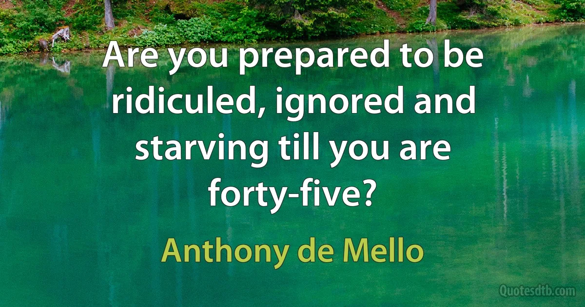 Are you prepared to be ridiculed, ignored and starving till you are forty-five? (Anthony de Mello)