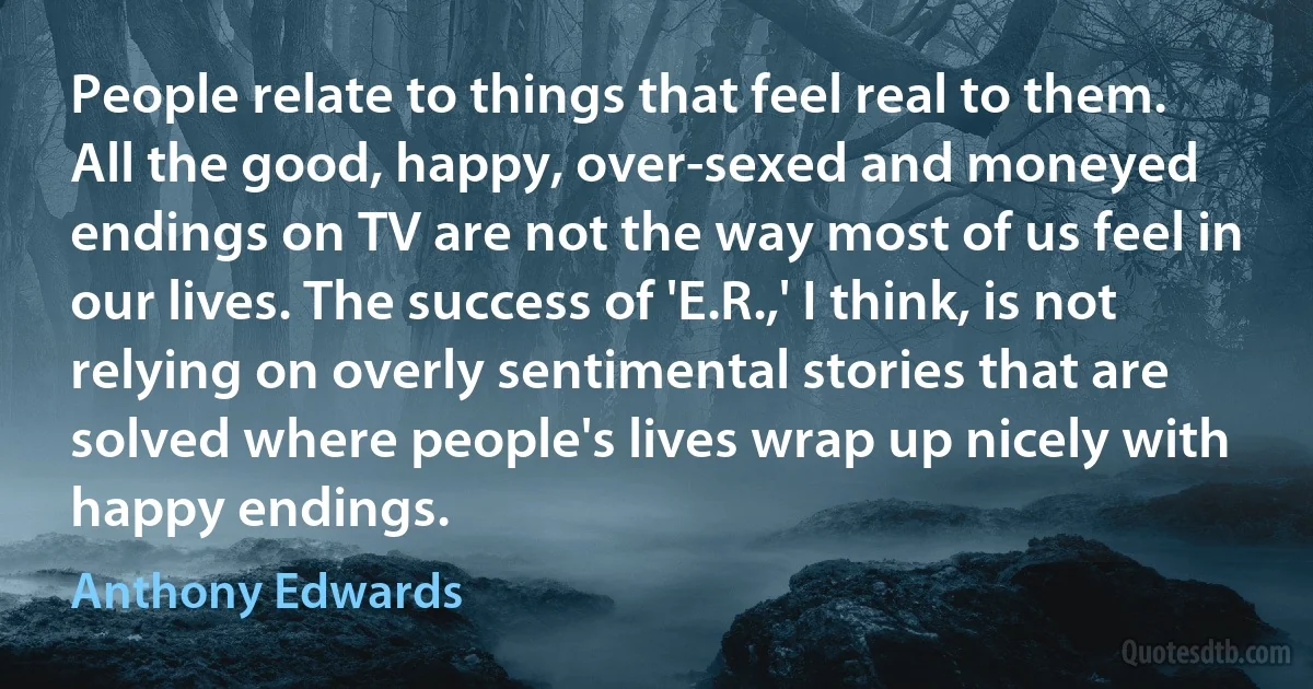 People relate to things that feel real to them. All the good, happy, over-sexed and moneyed endings on TV are not the way most of us feel in our lives. The success of 'E.R.,' I think, is not relying on overly sentimental stories that are solved where people's lives wrap up nicely with happy endings. (Anthony Edwards)