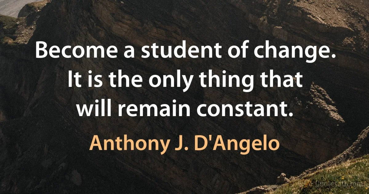 Become a student of change. It is the only thing that will remain constant. (Anthony J. D'Angelo)