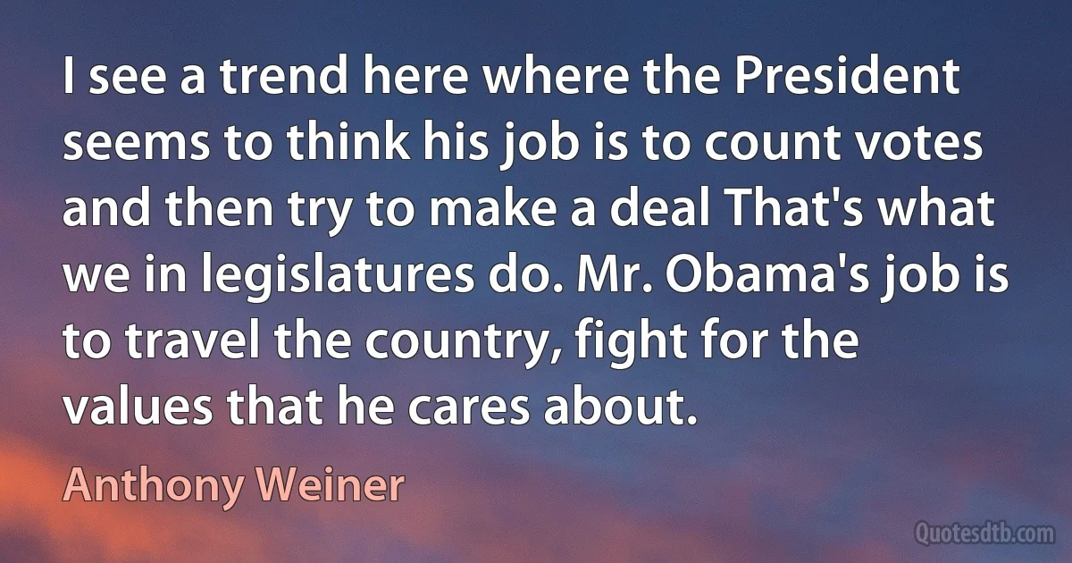 I see a trend here where the President seems to think his job is to count votes and then try to make a deal That's what we in legislatures do. Mr. Obama's job is to travel the country, fight for the values that he cares about. (Anthony Weiner)