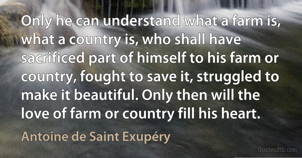 Only he can understand what a farm is, what a country is, who shall have sacrificed part of himself to his farm or country, fought to save it, struggled to make it beautiful. Only then will the love of farm or country fill his heart. (Antoine de Saint Exupéry)