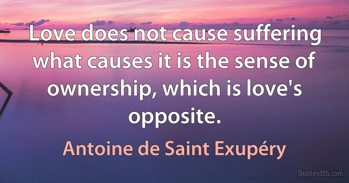 Love does not cause suffering what causes it is the sense of ownership, which is love's opposite. (Antoine de Saint Exupéry)