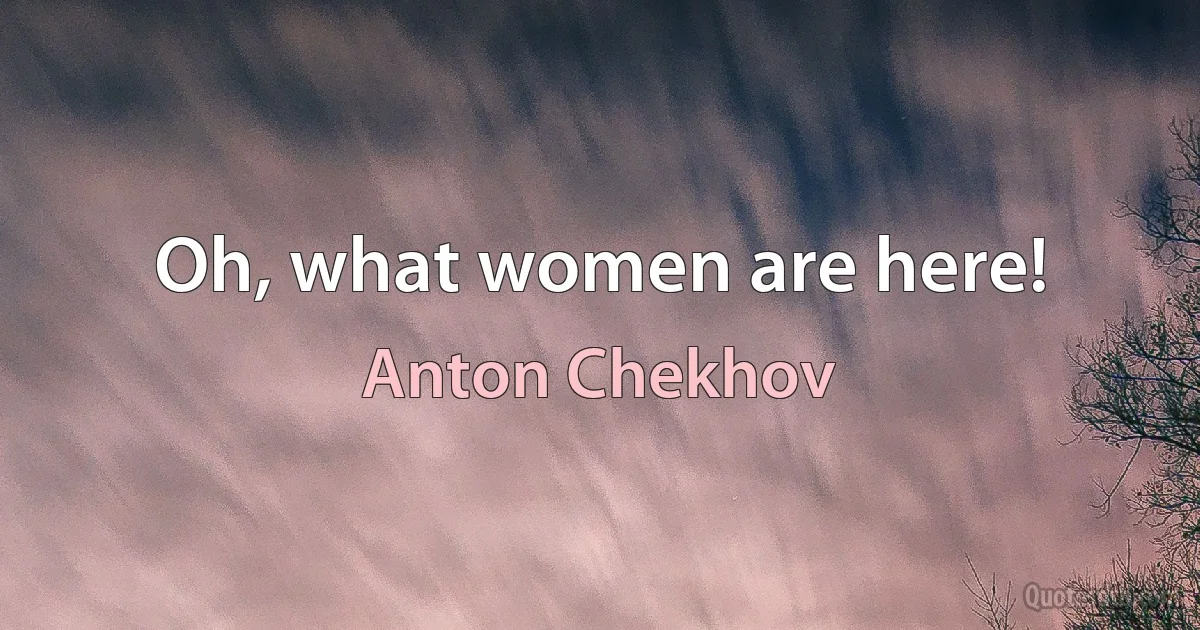 Oh, what women are here! (Anton Chekhov)