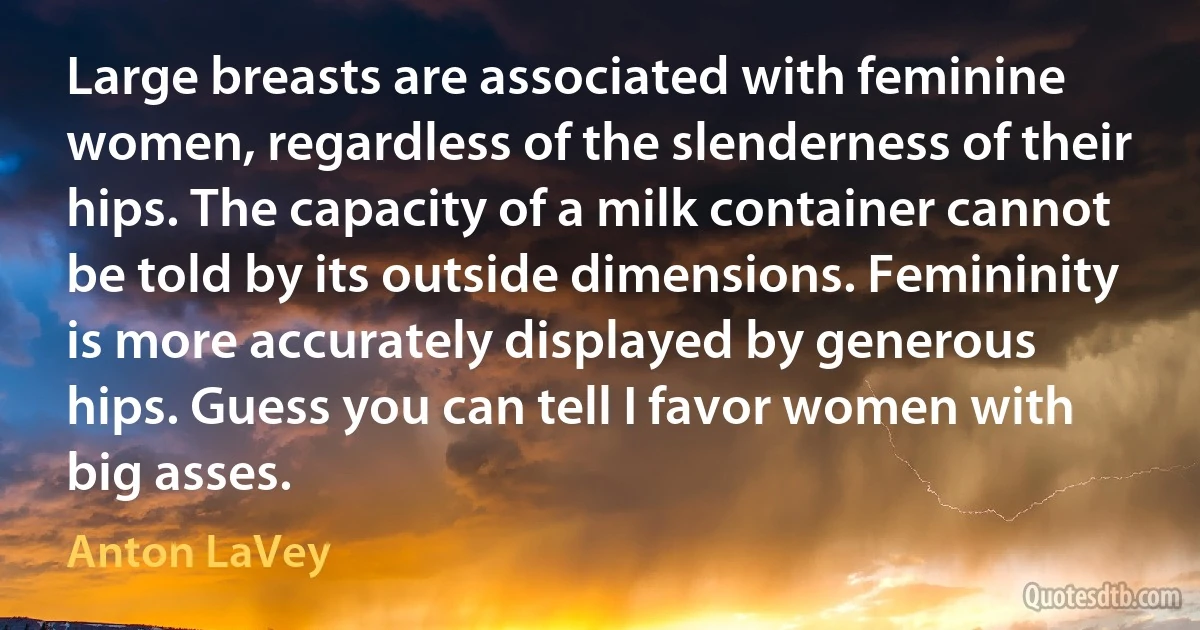 Large breasts are associated with feminine women, regardless of the slenderness of their hips. The capacity of a milk container cannot be told by its outside dimensions. Femininity is more accurately displayed by generous hips. Guess you can tell I favor women with big asses. (Anton LaVey)