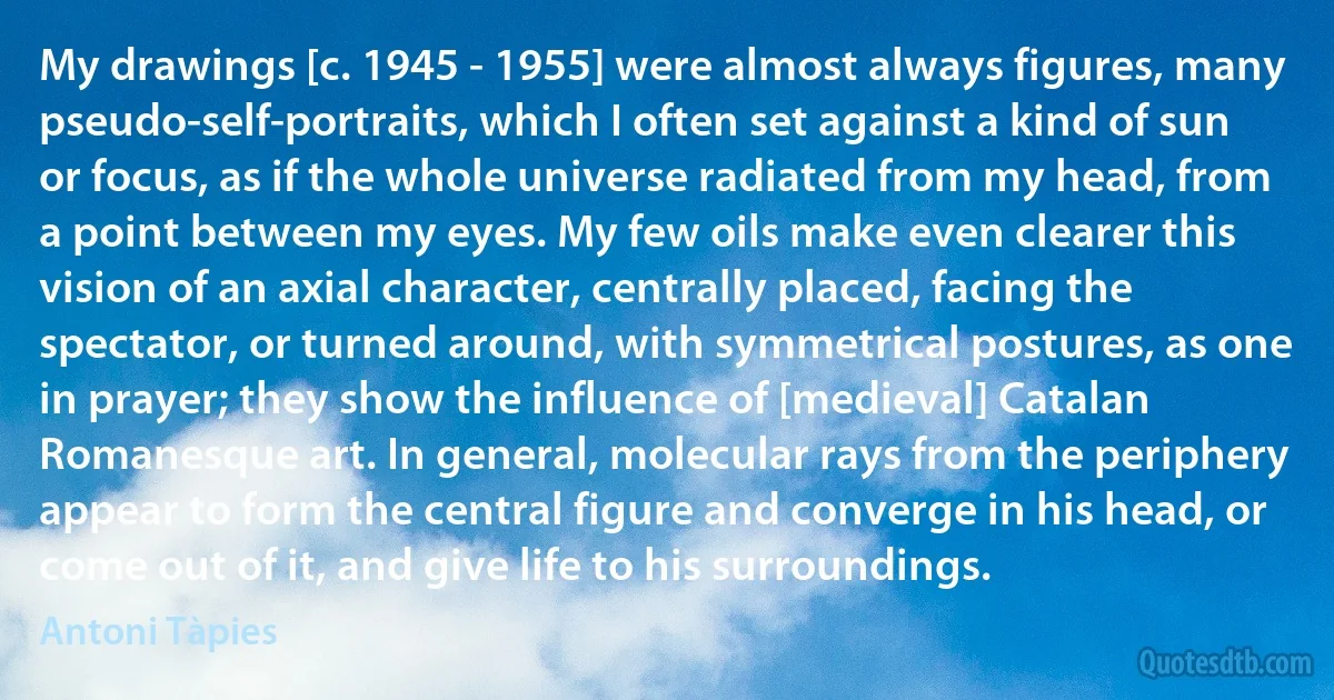 My drawings [c. 1945 - 1955] were almost always figures, many pseudo-self-portraits, which I often set against a kind of sun or focus, as if the whole universe radiated from my head, from a point between my eyes. My few oils make even clearer this vision of an axial character, centrally placed, facing the spectator, or turned around, with symmetrical postures, as one in prayer; they show the influence of [medieval] Catalan Romanesque art. In general, molecular rays from the periphery appear to form the central figure and converge in his head, or come out of it, and give life to his surroundings. (Antoni Tàpies)