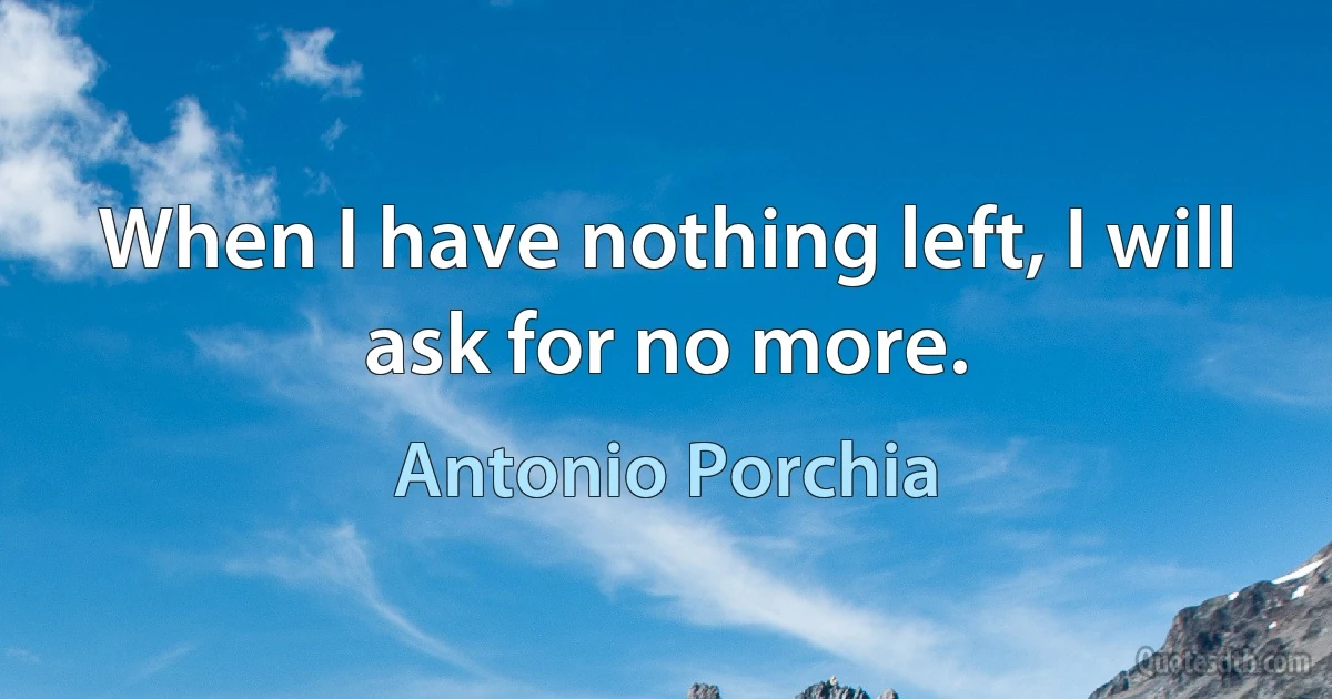 When I have nothing left, I will ask for no more. (Antonio Porchia)