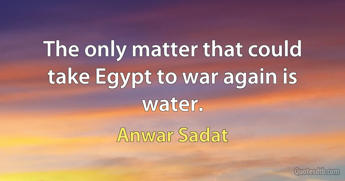 The only matter that could take Egypt to war again is water. (Anwar Sadat)