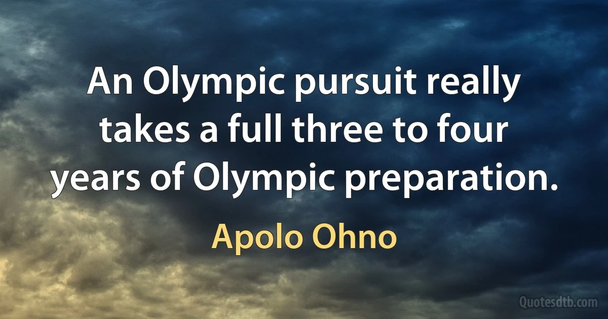 An Olympic pursuit really takes a full three to four years of Olympic preparation. (Apolo Ohno)