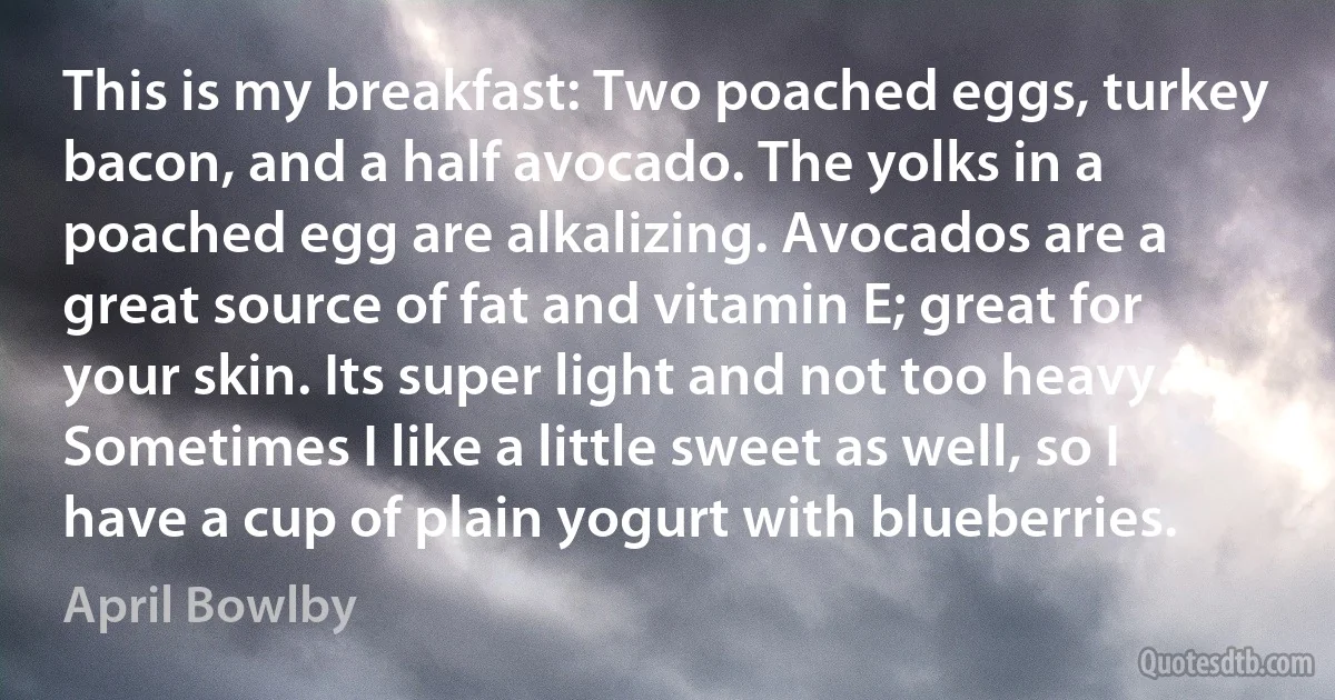 This is my breakfast: Two poached eggs, turkey bacon, and a half avocado. The yolks in a poached egg are alkalizing. Avocados are a great source of fat and vitamin E; great for your skin. Its super light and not too heavy. Sometimes I like a little sweet as well, so I have a cup of plain yogurt with blueberries. (April Bowlby)