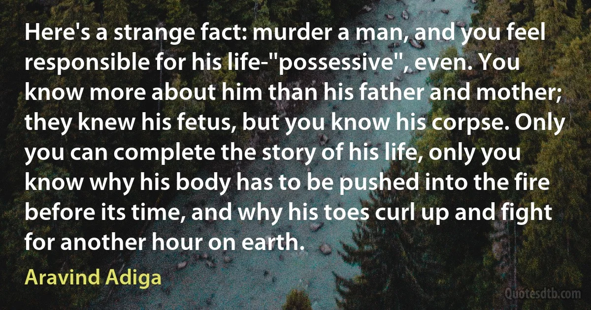 Here's a strange fact: murder a man, and you feel responsible for his life-''possessive'', even. You know more about him than his father and mother; they knew his fetus, but you know his corpse. Only you can complete the story of his life, only you know why his body has to be pushed into the fire before its time, and why his toes curl up and fight for another hour on earth. (Aravind Adiga)