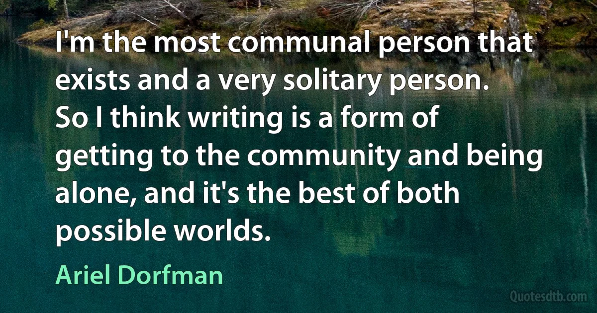 I'm the most communal person that exists and a very solitary person. So I think writing is a form of getting to the community and being alone, and it's the best of both possible worlds. (Ariel Dorfman)