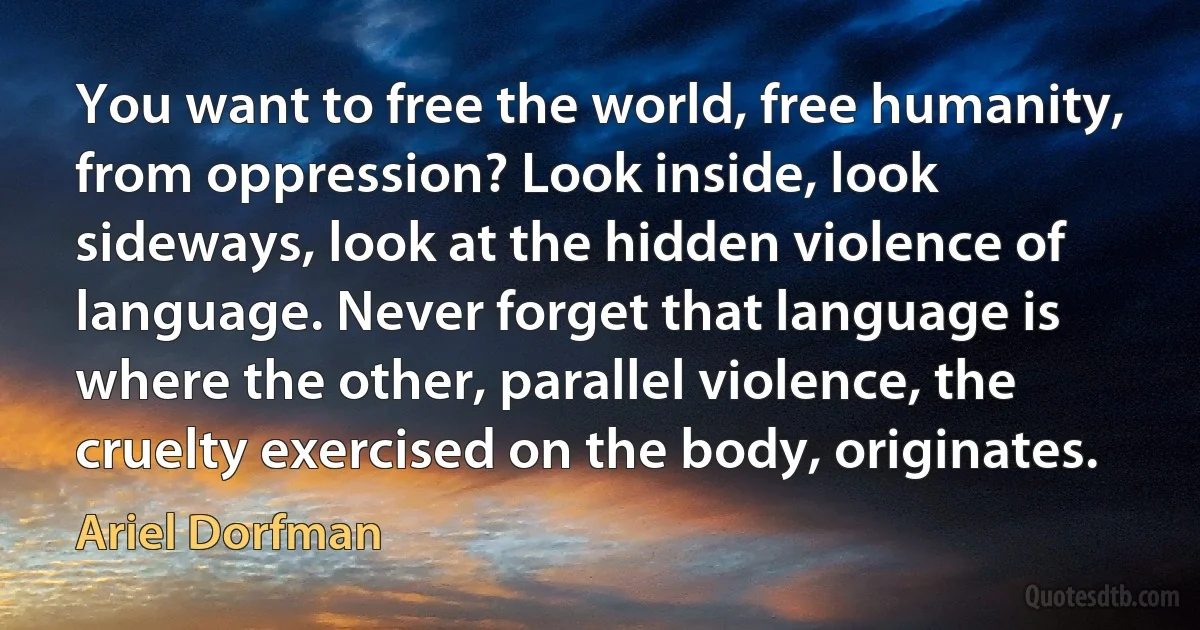 You want to free the world, free humanity, from oppression? Look inside, look sideways, look at the hidden violence of language. Never forget that language is where the other, parallel violence, the cruelty exercised on the body, originates. (Ariel Dorfman)