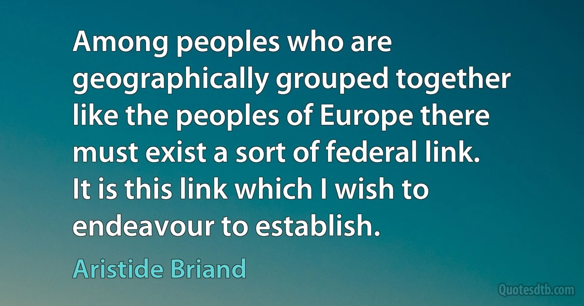 Among peoples who are geographically grouped together like the peoples of Europe there must exist a sort of federal link. It is this link which I wish to endeavour to establish. (Aristide Briand)