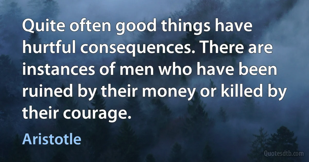 Quite often good things have hurtful consequences. There are instances of men who have been ruined by their money or killed by their courage. (Aristotle)