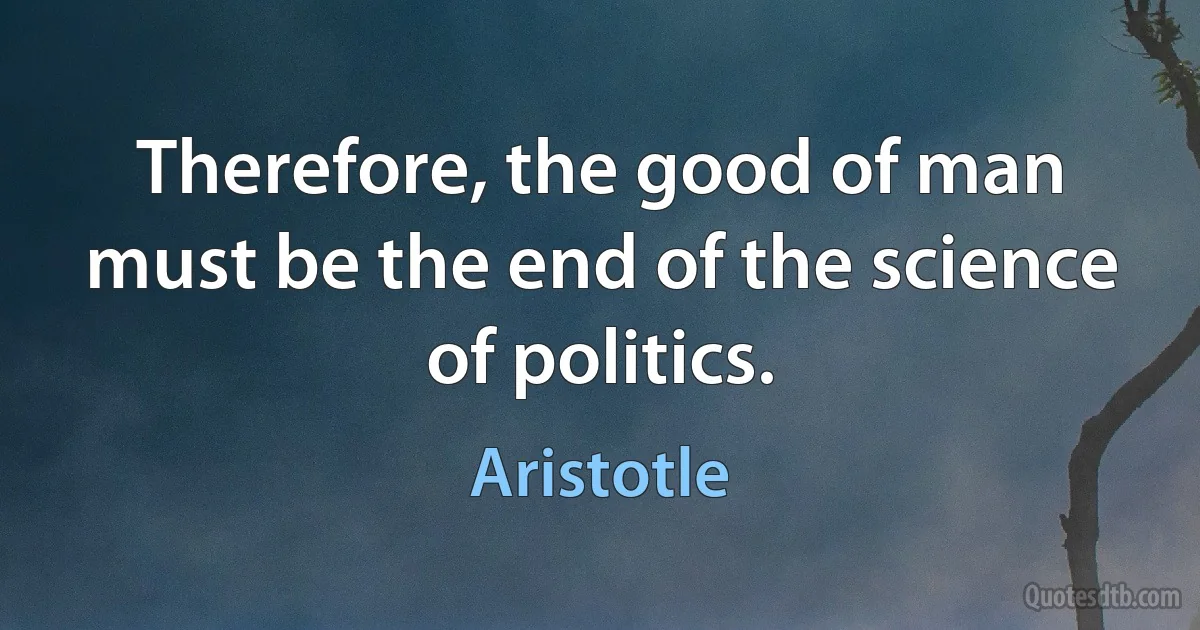 Therefore, the good of man must be the end of the science of politics. (Aristotle)