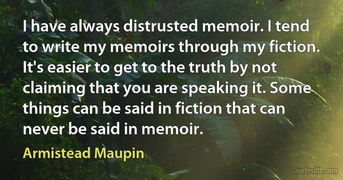 I have always distrusted memoir. I tend to write my memoirs through my fiction. It's easier to get to the truth by not claiming that you are speaking it. Some things can be said in fiction that can never be said in memoir. (Armistead Maupin)