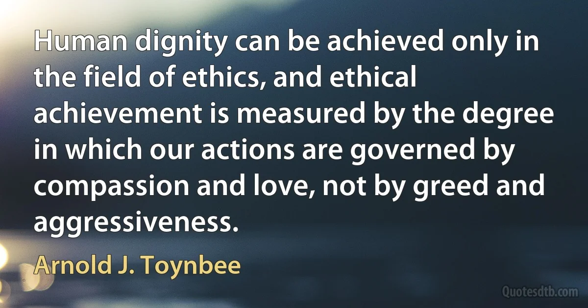 Human dignity can be achieved only in the field of ethics, and ethical achievement is measured by the degree in which our actions are governed by compassion and love, not by greed and aggressiveness. (Arnold J. Toynbee)