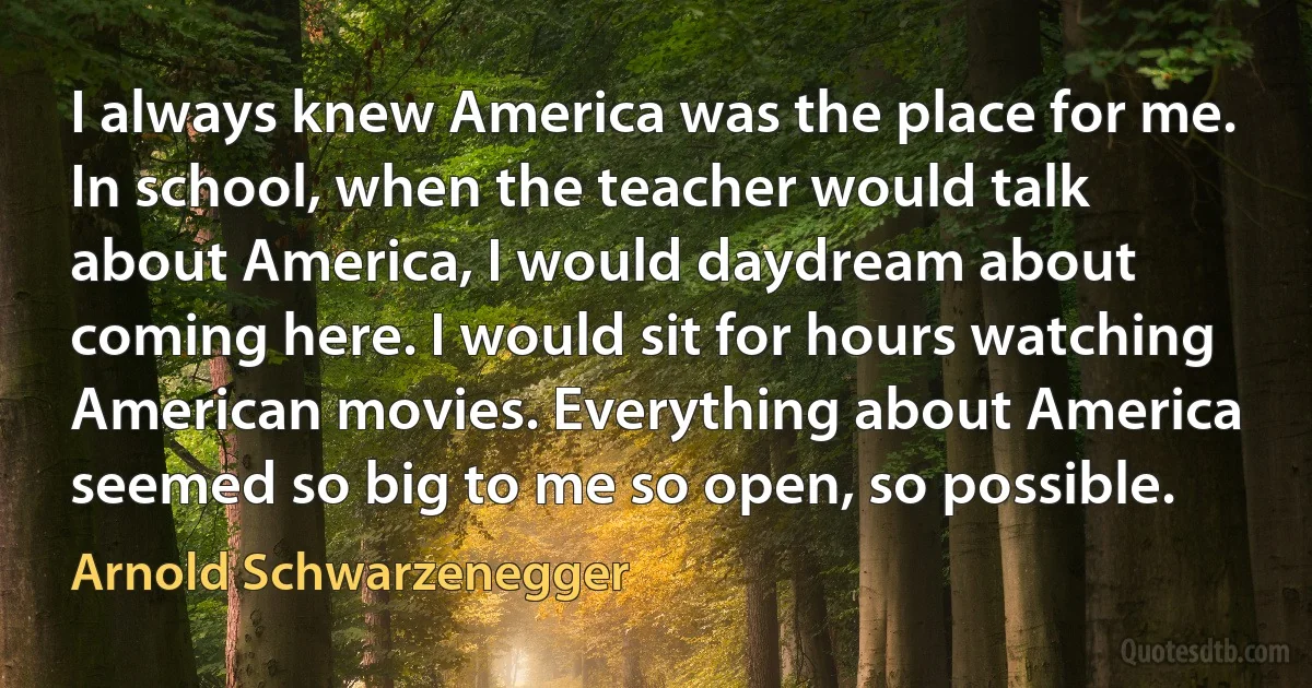 I always knew America was the place for me. In school, when the teacher would talk about America, I would daydream about coming here. I would sit for hours watching American movies. Everything about America seemed so big to me so open, so possible. (Arnold Schwarzenegger)