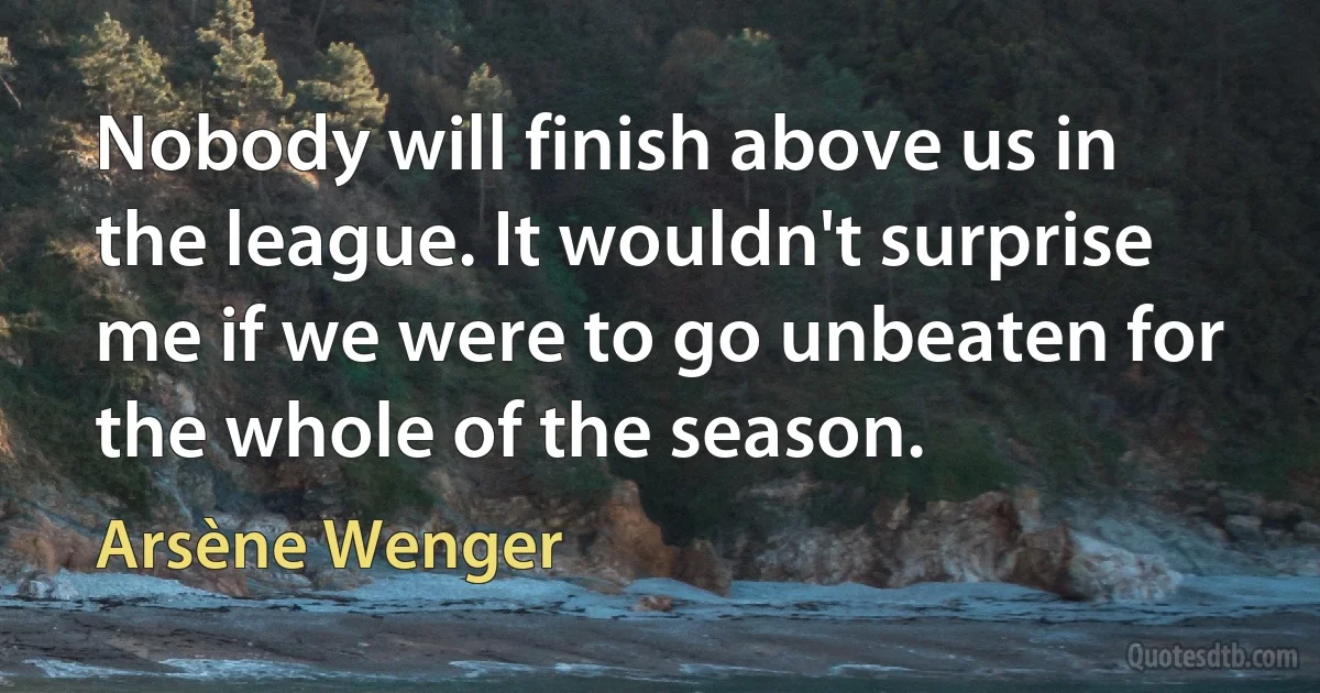 Nobody will finish above us in the league. It wouldn't surprise me if we were to go unbeaten for the whole of the season. (Arsène Wenger)