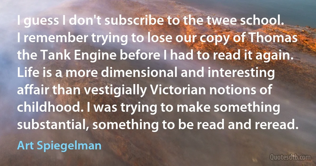 I guess I don't subscribe to the twee school. I remember trying to lose our copy of Thomas the Tank Engine before I had to read it again. Life is a more dimensional and interesting affair than vestigially Victorian notions of childhood. I was trying to make something substantial, something to be read and reread. (Art Spiegelman)