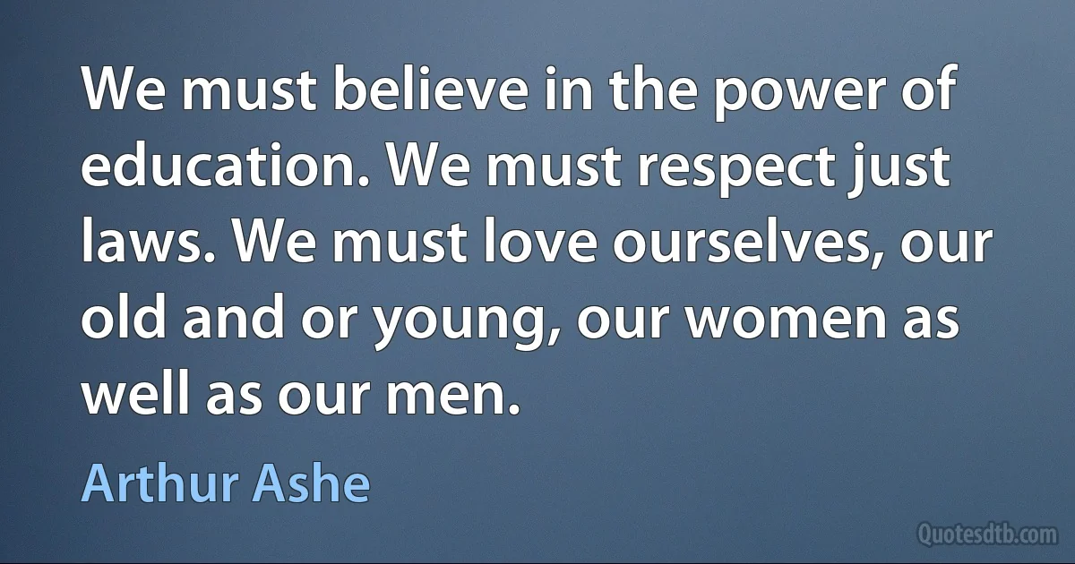 We must believe in the power of education. We must respect just laws. We must love ourselves, our old and or young, our women as well as our men. (Arthur Ashe)