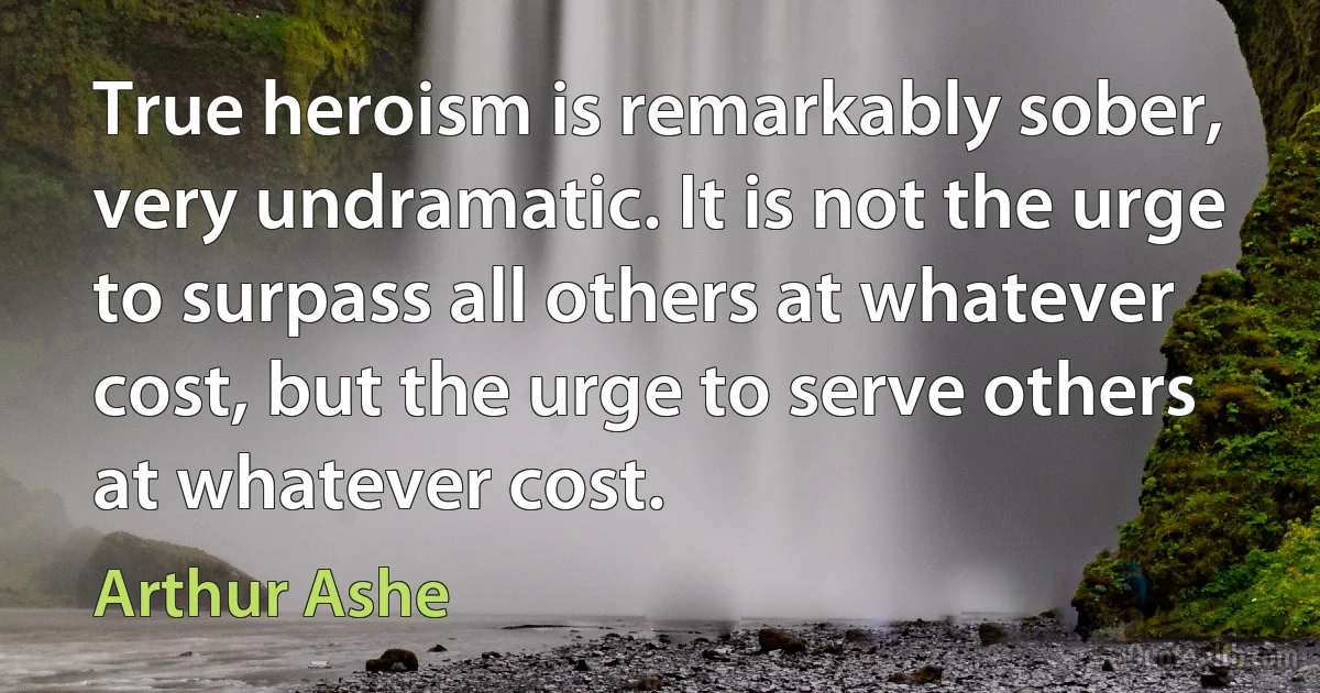 True heroism is remarkably sober, very undramatic. It is not the urge to surpass all others at whatever cost, but the urge to serve others at whatever cost. (Arthur Ashe)